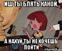 иш ты блять какой, а нахуй ты не хочешь пойти