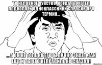 То неловкое чувство, когда ты хотел подколоть одноклассники спросив про термин... ... а он не только его отлично знает ,так еще и ты его неправильно сказал!