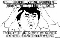 Самое противное и абсурдное то, что Бог создал людей свободными, но свободные люди добровольно стали называть себя "Божьими рабами"!!!