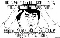 Сначала ты говоришь мне, что я такая "клаССная"... А потом говоришь это кому то другому...?!?!