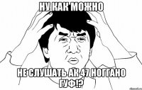 Ну как можно не слушать ак 47 ноГГано гуф!?