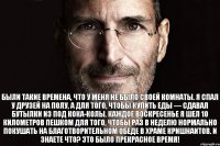 Были такие времена, что у меня не было своей комнаты. Я спал у друзей на полу, а для того, чтобы купить еды — сдавал бутылки из под кока-колы. Каждое воскресенье я шел 10 километров пешком для того, чтобы раз в неделю нормально покушать на благотворительном обеде в храме кришнаитов. И знаете что? Это было прекрасное время!