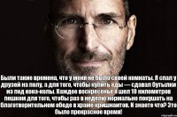 Были такие времена, что у меня не было своей комнаты. Я спал у друзей на полу, а для того, чтобы купить еды — сдавал бутылки из под кока-колы. Каждое воскресенье я шел 10 километров пешком для того, чтобы раз в неделю нормально покушать на благотворительном обеде в храме кришнаитов. И знаете что? Это было прекрасное время!