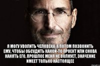 Я могу уволить человека, а потом позвонить ему, чтобы обсудить какой-то проект или снова нанять его. Прошлое меня не волнует, значение имеет только настоящее