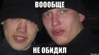 воообще не обидил