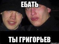 ЕБАТЬ ТЫ ГРИГОРЬЕВ