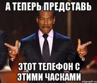 А теперь представь Этот телефон с этими часками