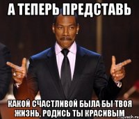 А теперь представь какой счастливой была бы твоя жизнь, родись ты красивым