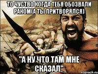 то чуство когда тебя обозвали раком(а ты прИтворялся) "А ну что там мне сказал"