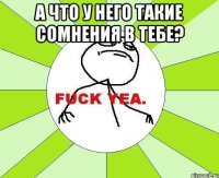 а что у него такие сомнения в тебе? 