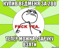 купив ведменя за 200 тепер можна і заруку взяти