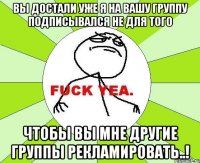 вы достали уже я на вашу группу подписывался не для того чтобы вы мне другие группы рекламировать..!