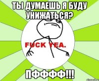 Ты думаешь я буду унижаться? Пфффф!!!