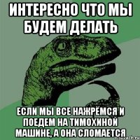 интересно что мы будем делать если мы все нажрёмся и поедем на Тимохиной машине, а она сломается