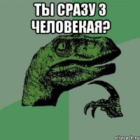 Ты сразу 3 человекая? 