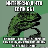 Интересно,а что если бы животные ели людей,снимали с них кожу,унижали и избивали для развлечений?