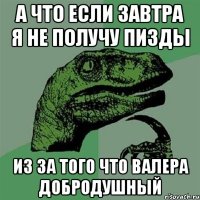 А что если завтра я не получу пизды из за того что валера добродушный