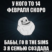 у кого то 14 февраля скоро бабы, го в The sims 3 я семью создала