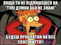 ЯКЩО ТИ НЕ ПІДПИШЕШСЯ НА "ТУПІ ДУМКИ АБО НЕ ЗНАЮ" БУДЕШ ПРОКЛЯТИЙ НА ВСЕ СВОЄ ЖИТТЯ!!