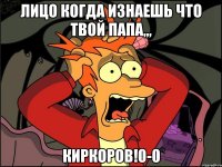 лицо когда изнаешь что твой папа,,, киркоров!0-0