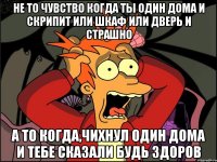 не то чувство когда ты один дома и скрипит или шкаф или дверь и страшно а то когда,чихнул один дома и тебе сказали будь здоров