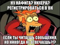 Ну нафига? Нихера? Регистрироваться в вк Если ты читаешь сообщения, но никогда не отвечаешь?!?