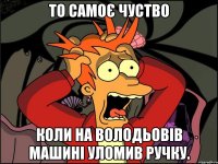 то самоє чуство коли на володьовів машині уломив ручку.