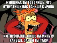 Женщина, ты говоришь, что отпустишь нас раньше с урока и отпускаешь лишь на минуту раньше. Зачем ты так?