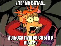 У ТЕРМИ ВСТАВ... А Льоха пушов собі по ВІа-ГРу