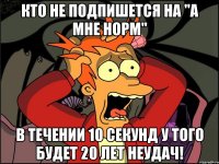 КТО НЕ ПОДПИШЕТСЯ НА "А МНЕ НОРМ" В ТЕЧЕНИИ 10 СЕКУНД У ТОГО БУДЕТ 20 ЛЕТ НЕУДАЧ!