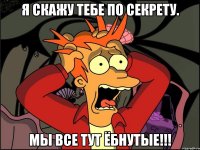 Я скажу тебе по секрету. Мы все тут ёбнутые!!!