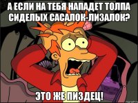 а если на тебя нападет толпа сиделых сасалок-лизалок? это же пиздец!