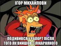 Ігор Михайлови Подивився у рапорт після того як вийшов з лікарняного