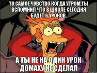 То самое чувство когда утром,ты вспомнил что в школе сегодня будет 6 уроков, А ты не на один урок домаху не сделал