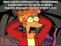 смотр завтра у куратора в 17:45, в поликлинике в аудитории 314, кто завтра не сможет подойти, подходит туда же в четврег к 13:00 