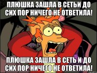 Плюшка зашла в сетьи до сих пор ничего не ответила! Плюшка зашла в сеть и до сих пор ничего не ответила!