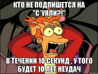 кто не подпишется на "с*уяли?!" в течении 10 секунд , у того будет 10 лет неудач