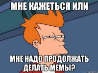 Мне кажеться или мне надо продолжать делать мемы?