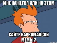 Мне кажется или на этом Сайте наркомански мемы?