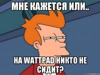 Мне Кажется или.. На wAttpad никто не сидит?