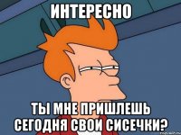 Интересно ты мне пришлешь сегодня свои сисечки?