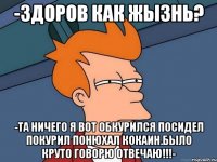 -здоров как жызнь? -та ничего я вот обкурился посидел покурил понюхал кокаин.было круто говорю отвечаю!!!-