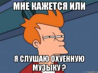 Мне кажется или Я слушаю охуенную музыку ?