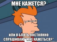 Мне кажется? Или я блять,постоянно спрашиваю "Мне кажеться?"