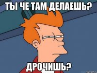 ты че там делаешь? дрочишь?