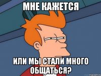 Мне кажется или мы стали много общаться?