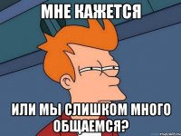 Мне кажется или мы слишком много общаемся?