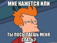 мне кажется или ты посылаешь меня спать?