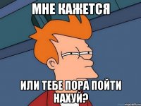 Мне кажется Или тебе пора пойти нахуй?