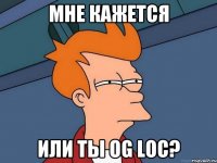 Мне кажется Или ты Og Loc?